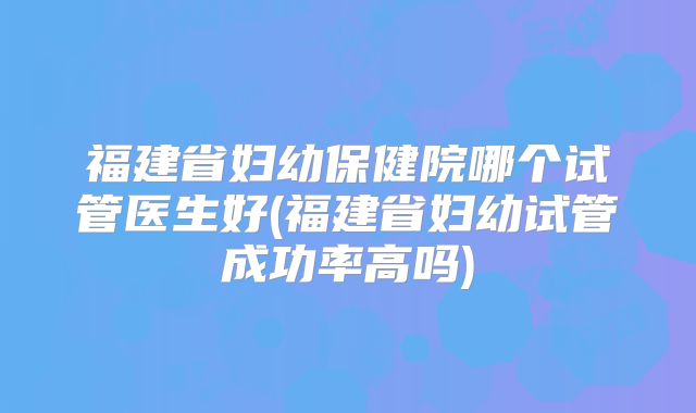 福建省妇幼保健院哪个试管医生好(福建省妇幼试管成功率高吗)