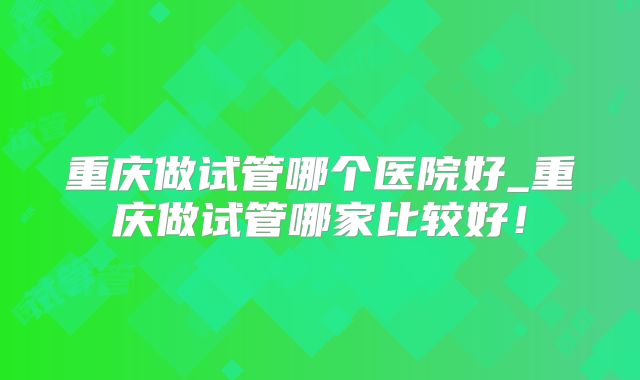 重庆做试管哪个医院好_重庆做试管哪家比较好！