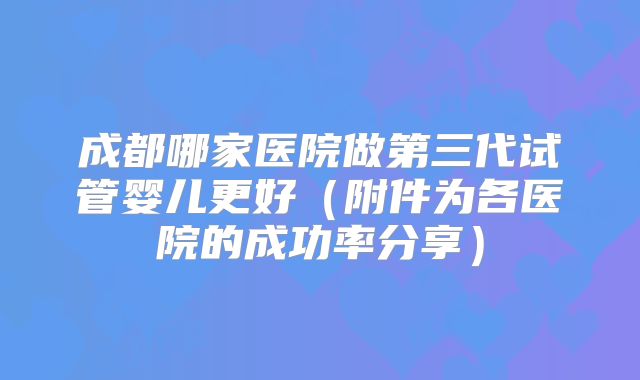 成都哪家医院做第三代试管婴儿更好（附件为各医院的成功率分享）