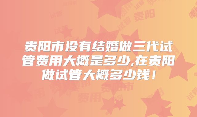 贵阳市没有结婚做三代试管费用大概是多少,在贵阳做试管大概多少钱!
