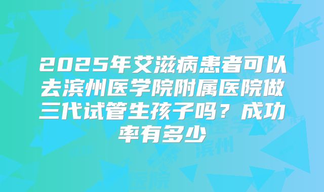 2025年艾滋病患者可以去滨州医学院附属医院做三代试管生孩子吗?成功率有多少