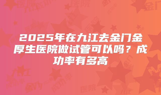 2025年在九江去金门金厚生医院做试管可以吗？成功率有多高