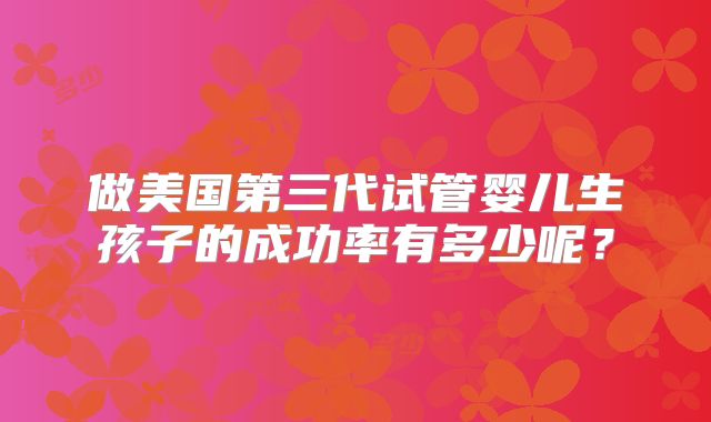 做美国第三代试管婴儿生孩子的成功率有多少呢？