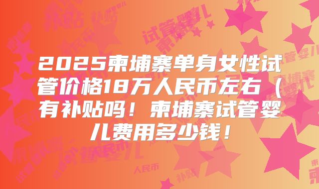 2025柬埔寨单身女性试管价格18万人民币左右（有补贴吗！柬埔寨试管婴儿费用多少钱！