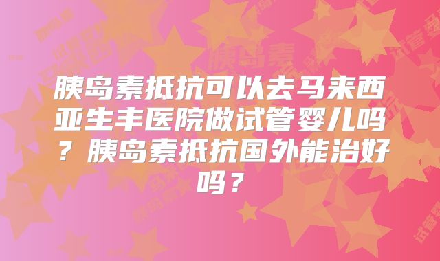 胰岛素抵抗可以去马来西亚生丰医院做试管婴儿吗?胰岛素抵抗国外能治好吗?