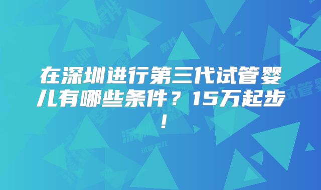 在深圳进行第三代试管婴儿有哪些条件？15万起步！