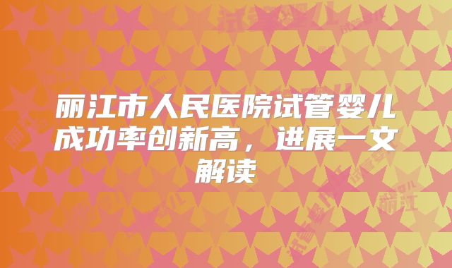 丽江市人民医院试管婴儿成功率创新高,进展一文解读