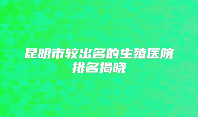 昆明市较出名的生殖医院排名揭晓
