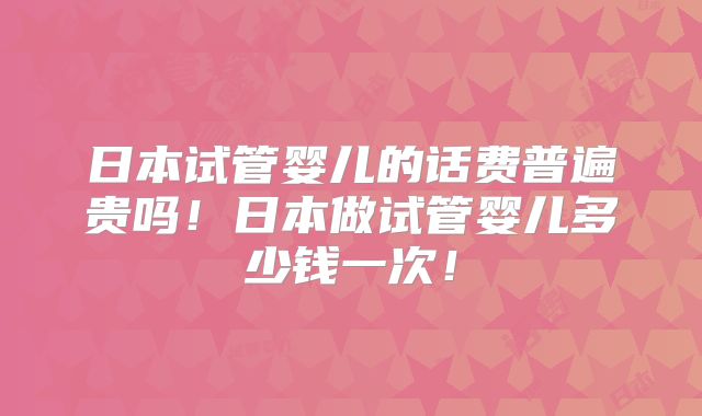 日本试管婴儿的话费普遍贵吗！日本做试管婴儿多少钱一次！