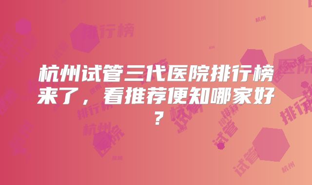 杭州试管三代医院排行榜来了，看推荐便知哪家好？