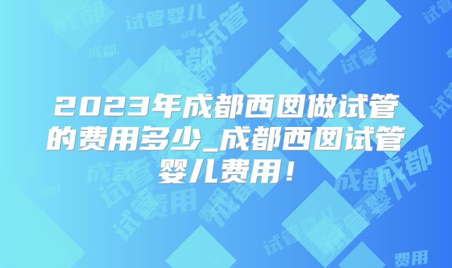 2023年成都西囡做试管的费用多少_成都西囡试管婴儿费用!