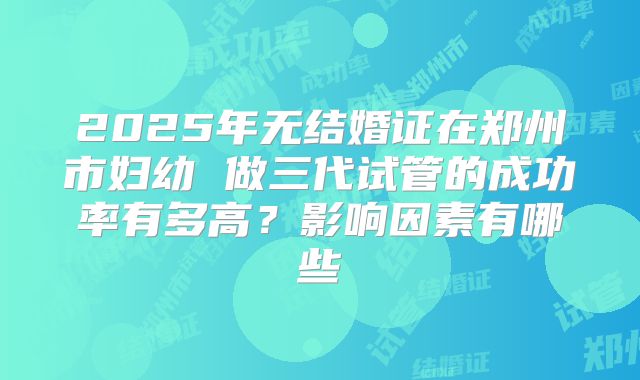 2025年无结婚证在郑州市妇幼 做三代试管的成功率有多高?影响因素有哪些