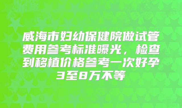 威海市妇幼保健院做试管费用参考标准曝光，检查到移植价格参考一次好孕3至8万不等