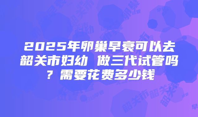 2025年卵巢早衰可以去韶关市妇幼 做三代试管吗？需要花费多少钱