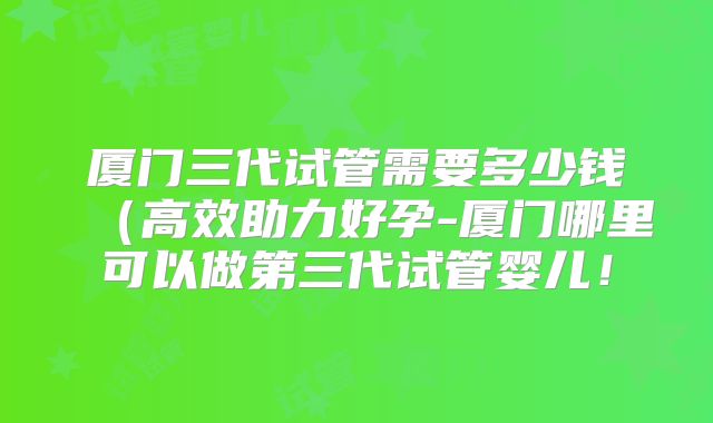 厦门三代试管需要多少钱(高效助力好孕-厦门哪里可以做第三代试管婴儿!