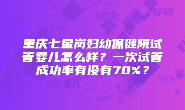 重庆七星岗妇幼保健院试管婴儿怎么样？一次试管成功率有没有70%？