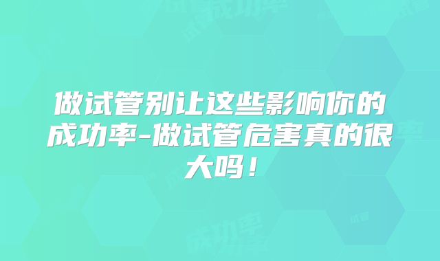 做试管别让这些影响你的成功率-做试管危害真的很大吗!