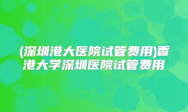 (深圳港大医院试管费用)香港大学深圳医院试管费用