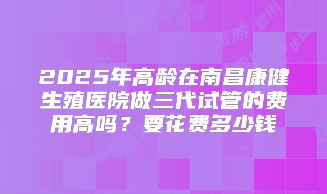 2025年高龄在南昌康健生殖医院做三代试管的费用高吗？要花费多少钱