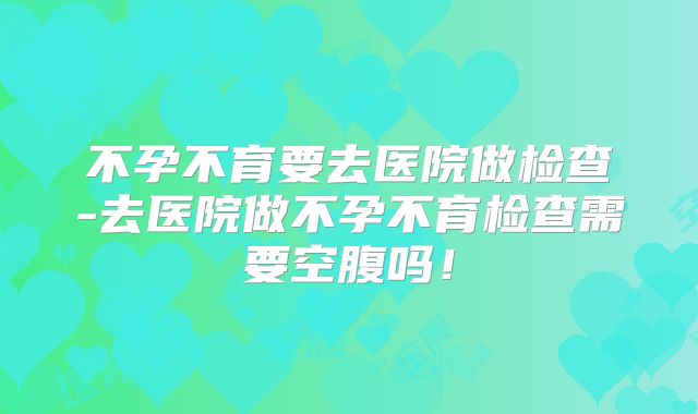 不孕不育要去医院做检查-去医院做不孕不育检查需要空腹吗！