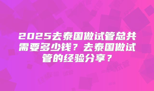 2025去泰国做试管总共需要多少钱？去泰国做试管的经验分享？