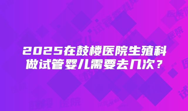 2025在鼓楼医院生殖科做试管婴儿需要去几次？