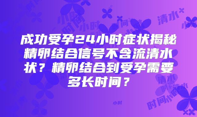 成功受孕24小时症状揭秘精卵结合信号不含流清水状?精卵结合到受孕需要多长时间?