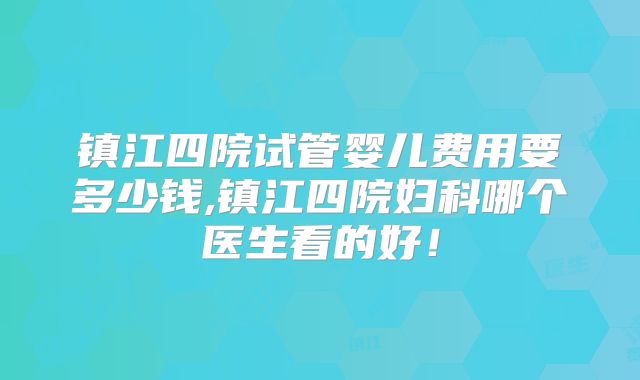 镇江四院试管婴儿费用要多少钱,镇江四院妇科哪个医生看的好!