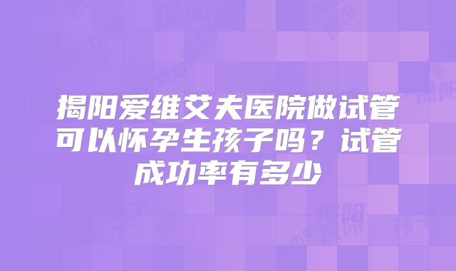 揭阳爱维艾夫医院做试管可以怀孕生孩子吗？试管成功率有多少