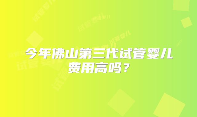今年佛山第三代试管婴儿费用高吗？