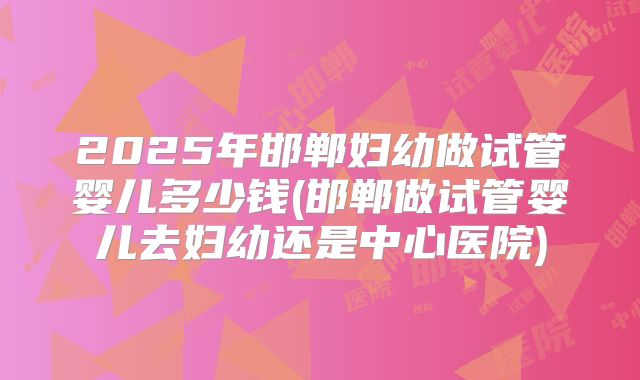 2025年邯郸妇幼做试管婴儿多少钱(邯郸做试管婴儿去妇幼还是中心医院)