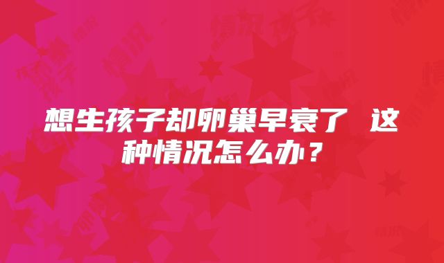 想生孩子却卵巢早衰了 这种情况怎么办?