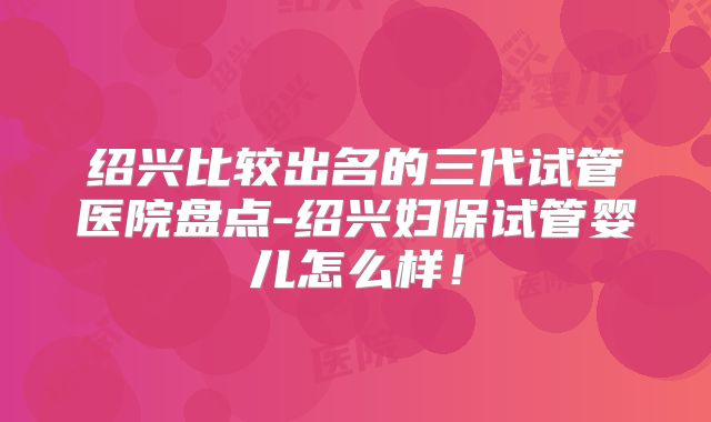 绍兴比较出名的三代试管医院盘点-绍兴妇保试管婴儿怎么样！