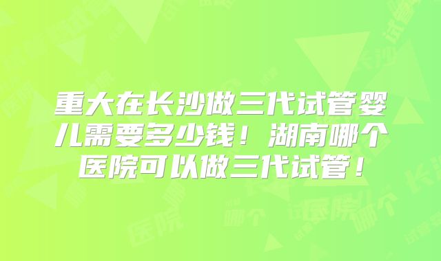重大在长沙做三代试管婴儿需要多少钱!湖南哪个医院可以做三代试管!
