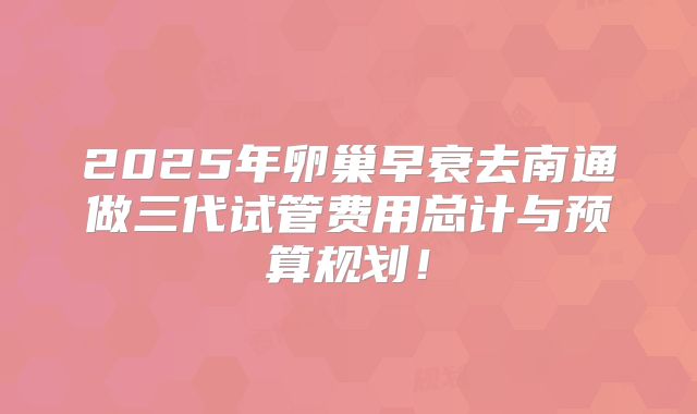 2025年卵巢早衰去南通做三代试管费用总计与预算规划！