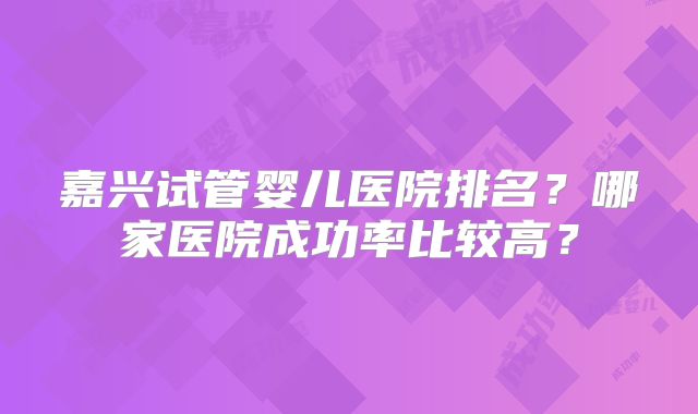 嘉兴试管婴儿医院排名？哪家医院成功率比较高？