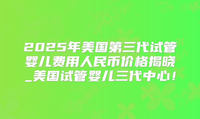 2025年美国第三代试管婴儿费用人民币价格揭晓_美国试管婴儿三代中心！