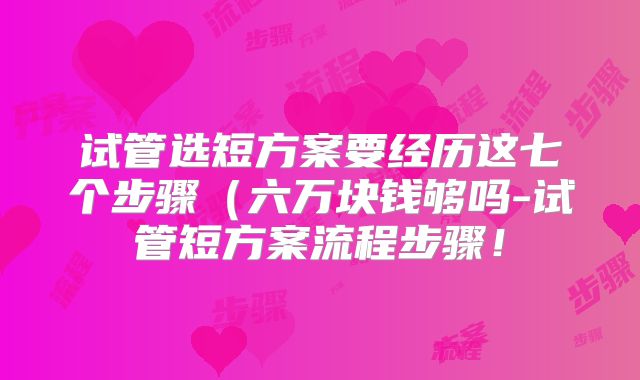 试管选短方案要经历这七个步骤(六万块钱够吗-试管短方案流程步骤!