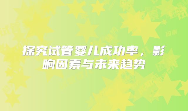 探究试管婴儿成功率,影响因素与未来趋势
