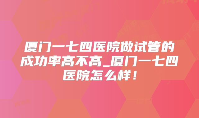 厦门一七四医院做试管的成功率高不高_厦门一七四医院怎么样！