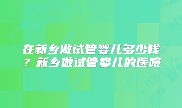 在新乡做试管婴儿多少钱?新乡做试管婴儿的医院