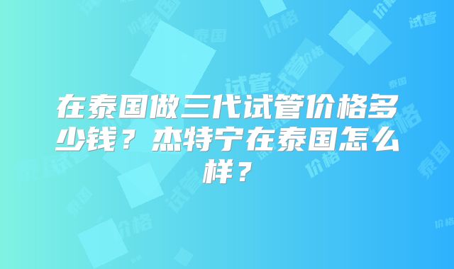 在泰国做三代试管价格多少钱？杰特宁在泰国怎么样？