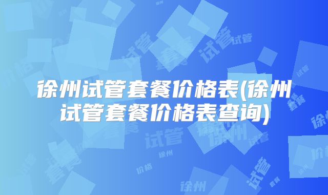 徐州试管套餐价格表(徐州试管套餐价格表查询)