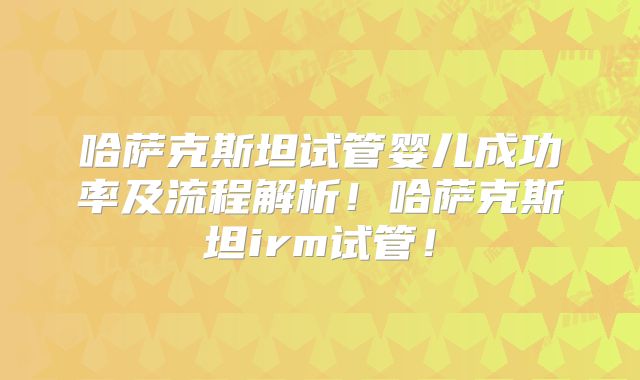 哈萨克斯坦试管婴儿成功率及流程解析！哈萨克斯坦irm试管！