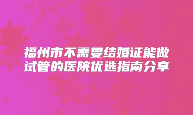 福州市不需要结婚证能做试管的医院优选指南分享