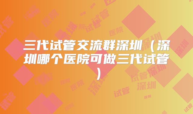 三代试管交流群深圳(深圳哪个医院可做三代试管)