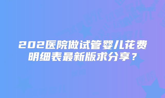 202医院做试管婴儿花费明细表最新版求分享?