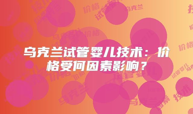 乌克兰试管婴儿技术：价格受何因素影响？