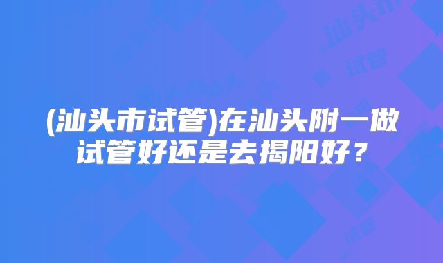 (汕头市试管)在汕头附一做试管好还是去揭阳好?