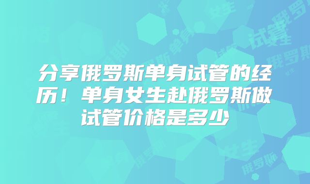 分享俄罗斯单身试管的经历！单身女生赴俄罗斯做试管价格是多少